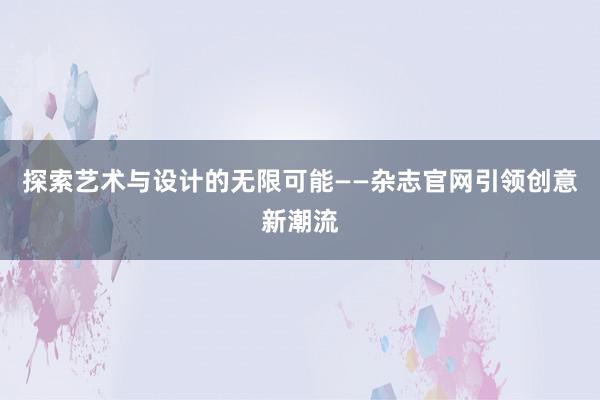 探索艺术与设计的无限可能——杂志官网引领创意新潮流